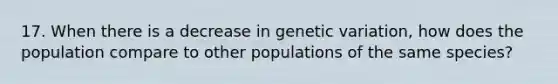 17. When there is a decrease in genetic variation, how does the population compare to other populations of the same species?