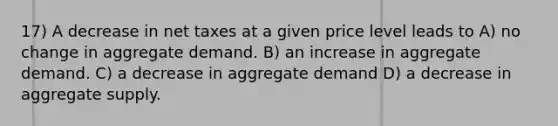 17) A decrease in net taxes at a given price level leads to A) no change in aggregate demand. B) an increase in aggregate demand. C) a decrease in aggregate demand D) a decrease in aggregate supply.