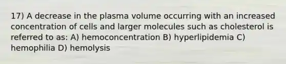 17) A decrease in the plasma volume occurring with an increased concentration of cells and larger molecules such as cholesterol is referred to as: A) hemoconcentration B) hyperlipidemia C) hemophilia D) hemolysis