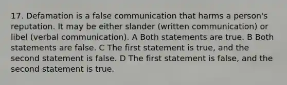 17. Defamation is a false communication that harms a person's reputation. It may be either slander (written communication) or libel (verbal communication). A Both statements are true. B Both statements are false. C The first statement is true, and the second statement is false. D The first statement is false, and the second statement is true.