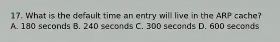 17. What is the default time an entry will live in the ARP cache? A. 180 seconds B. 240 seconds C. 300 seconds D. 600 seconds