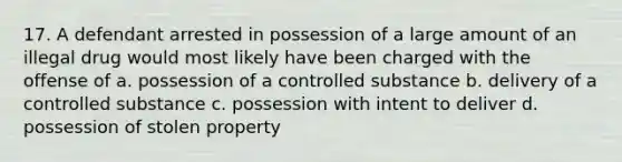 17. A defendant arrested in possession of a large amount of an illegal drug would most likely have been charged with the offense of a. possession of a controlled substance b. delivery of a controlled substance c. possession with intent to deliver d. possession of stolen property