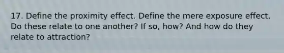 17. Define the proximity effect. Define the mere exposure effect. Do these relate to one another? If so, how? And how do they relate to attraction?