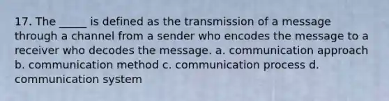 17. The _____ is defined as the transmission of a message through a channel from a sender who encodes the message to a receiver who decodes the message. a. communication approach b. communication method c. communication process d. communication system