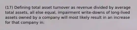 (17) Defining total asset turnover as revenue divided by average total assets, all else equal, impairment write-downs of long-lived assets owned by a company will most likely result in an increase for that company in: