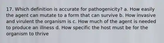 17. Which definition is accurate for pathogenicity? a. How easily the agent can mutate to a form that can survive b. How invasive and virulent the organism is c. How much of the agent is needed to produce an illness d. How specific the host must be for the organism to thrive