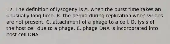 17. The definition of lysogeny is A. when the burst time takes an unusually long time. B. the period during replication when virions are not present. C. attachment of a phage to a cell. D. lysis of the host cell due to a phage. E. phage DNA is incorporated into host cell DNA.