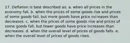 17. Deflation is best described as: a. when all prices in the economy fall. b. when the prices of some goods rise and prices of some goods fall, but more goods have price increases than decreases. c. when the prices of some goods rise and prices of some goods fall, but fewer goods have price increases than decreases. d. when the overall level of prices of goods falls. e. when the overall level of prices of goods rises.