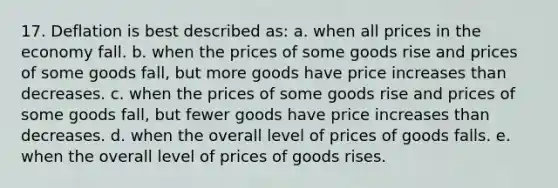 17. Deflation is best described as: a. when all prices in the economy fall. b. when the prices of some goods rise and prices of some goods fall, but more goods have price increases than decreases. c. when the prices of some goods rise and prices of some goods fall, but fewer goods have price increases than decreases. d. when the overall level of prices of goods falls. e. when the overall level of prices of goods rises.