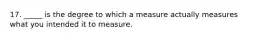 17. _____ is the degree to which a measure actually measures what you intended it to measure.