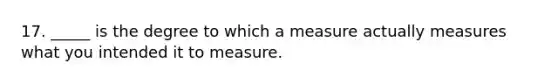 17. _____ is the degree to which a measure actually measures what you intended it to measure.