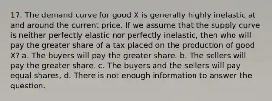 17. The demand curve for good X is generally highly inelastic at and around the current price. If we assume that the supply curve is neither perfectly elastic nor perfectly inelastic, then who will pay the greater share of a tax placed on the production of good X? a. The buyers will pay the greater share. b. The sellers will pay the greater share. c. The buyers and the sellers will pay equal shares, d. There is not enough information to answer the question.