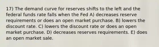 17) The demand curve for reserves shifts to the left and the federal funds rate falls when the Fed A) decreases reserve requirements or does an open market purchase. B) lowers the discount rate. C) lowers the discount rate or does an open market purchase. D) decreases reserves requirements. E) does an open market sale.