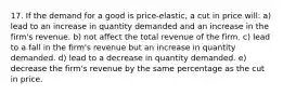 17. If the demand for a good is price-elastic, a cut in price will: a) lead to an increase in quantity demanded and an increase in the firm's revenue. b) not affect the total revenue of the firm. c) lead to a fall in the firm's revenue but an increase in quantity demanded. d) lead to a decrease in quantity demanded. e) decrease the firm's revenue by the same percentage as the cut in price.