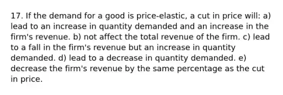 17. If the demand for a good is price-elastic, a cut in price will: a) lead to an increase in quantity demanded and an increase in the firm's revenue. b) not affect the total revenue of the firm. c) lead to a fall in the firm's revenue but an increase in quantity demanded. d) lead to a decrease in quantity demanded. e) decrease the firm's revenue by the same percentage as the cut in price.