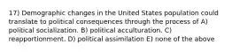 17) Demographic changes in the United States population could translate to political consequences through the process of A) political socialization. B) political acculturation. C) reapportionment. D) political assimilation E) none of the above