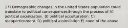 17) Demographic changes in the United States population could translate to political consequencesthrough the process of A) political socialization. B) political acculturation. C) reapportionment. D) political assimilation E) none of the above