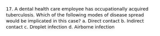 17. A dental health care employee has occupationally acquired tuberculosis. Which of the following modes of disease spread would be implicated in this case? a. Direct contact b. Indirect contact c. Droplet infection d. Airborne infection