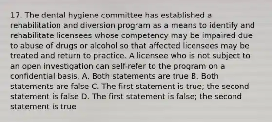 17. The dental hygiene committee has established a rehabilitation and diversion program as a means to identify and rehabilitate licensees whose competency may be impaired due to abuse of drugs or alcohol so that affected licensees may be treated and return to practice. A licensee who is not subject to an open investigation can self-refer to the program on a confidential basis. A. Both statements are true B. Both statements are false C. The first statement is true; the second statement is false D. The first statement is false; the second statement is true