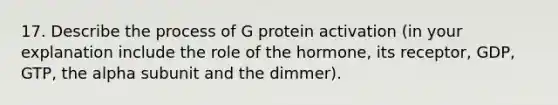 17. Describe the process of G protein activation (in your explanation include the role of the hormone, its receptor, GDP, GTP, the alpha subunit and the dimmer).