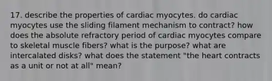 17. describe the properties of cardiac myocytes. do cardiac myocytes use the sliding filament mechanism to contract? how does the absolute refractory period of cardiac myocytes compare to skeletal muscle fibers? what is the purpose? what are intercalated disks? what does the statement "the heart contracts as a unit or not at all" mean?