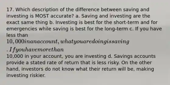 17. Which description of the difference between saving and investing is MOST accurate? a. Saving and investing are the exact same thing b. Investing is best for the short-term and for emergencies while saving is best for the long-term c. If you have less than 10,000 in an account, what you are doing is saving. If you have more than10,000 in your account, you are investing d. Savings accounts provide a stated rate of return that is less risky. On the other hand, investors do not know what their return will be, making investing riskier.