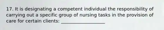 17. It is designating a competent individual the responsibility of carrying out a specific group of nursing tasks in the provision of care for certain clients: ___________________