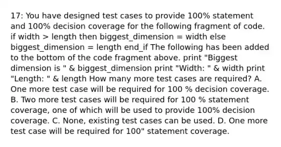 17: You have designed test cases to provide 100% statement and 100% decision coverage for the following fragment of code. if width > length then biggest_dimension = width else biggest_dimension = length end_if The following has been added to the bottom of the code fragment above. print "Biggest dimension is " & biggest_dimension print "Width: " & width print "Length: " & length How many more test cases are required? A. One more test case will be required for 100 % decision coverage. B. Two more test cases will be required for 100 % statement coverage, one of which will be used to provide 100% decision coverage. C. None, existing test cases can be used. D. One more test case will be required for 100" statement coverage.