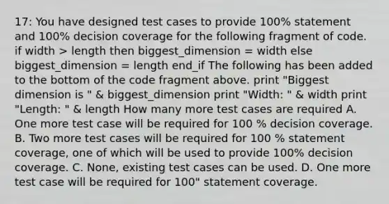 17: You have designed test cases to provide 100% statement and 100% decision coverage for the following fragment of code. if width > length then biggest_dimension = width else biggest_dimension = length end_if The following has been added to the bottom of the code fragment above. print "Biggest dimension is " & biggest_dimension print "Width: " & width print "Length: " & length How many more test cases are required A. One more test case will be required for 100 % decision coverage. B. Two more test cases will be required for 100 % statement coverage, one of which will be used to provide 100% decision coverage. C. None, existing test cases can be used. D. One more test case will be required for 100" statement coverage.