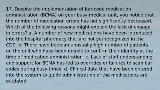 17. Despite the implementation of bar-code medication administration (BCMA) on your busy medical unit, you notice that the number of medication errors has not significantly decreased. Which of the following reasons might explain the lack of change in errors? a. A number of new medications have been introduced into the hospital pharmacy that are not yet recognized in the CDS. b. There have been an unusually high number of patients on the unit who have been unable to confirm their identity at the time of medication administration. c. Lack of staff understanding and support for BCMA has led to overrides or failures to scan bar codes during busy times. d. Clinical data that have been entered into the system to guide administration of the medications are outdated.