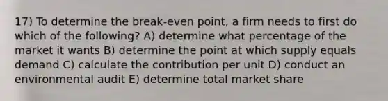 17) To determine the break-even point, a firm needs to first do which of the following? A) determine what percentage of the market it wants B) determine the point at which supply equals demand C) calculate the contribution per unit D) conduct an environmental audit E) determine total market share