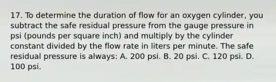 17. To determine the duration of flow for an oxygen​ cylinder, you subtract the safe residual pressure from the gauge pressure in psi​ (pounds per square​ inch) and multiply by the cylinder constant divided by the flow rate in liters per minute. The safe residual pressure is​ always: A. 200 psi. B. 20 psi. C. 120 psi. D. 100 psi.