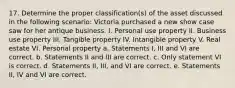 17. Determine the proper classification(s) of the asset discussed in the following scenario: Victoria purchased a new show case saw for her antique business. I. Personal use property II. Business use property III. Tangible property IV. Intangible property V. Real estate VI. Personal property a. Statements I, III and VI are correct. b. Statements II and III are correct. c. Only statement VI is correct. d. Statements II, III, and VI are correct. e. Statements II, IV and VI are correct.