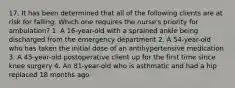 17. It has been determined that all of the following clients are at risk for falling. Which one requires the nurse's priority for ambulation? 1. A 16-year-old with a sprained ankle being discharged from the emergency department 2. A 54-year-old who has taken the initial dose of an antihypertensive medication 3. A 45-year-old postoperative client up for the first time since knee surgery 4. An 81-year-old who is asthmatic and had a hip replaced 18 months ago