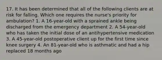 17. It has been determined that all of the following clients are at risk for falling. Which one requires the nurse's priority for ambulation? 1. A 16-year-old with a sprained ankle being discharged from the emergency department 2. A 54-year-old who has taken the initial dose of an antihypertensive medication 3. A 45-year-old postoperative client up for the first time since knee surgery 4. An 81-year-old who is asthmatic and had a hip replaced 18 months ago