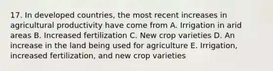 17. In developed countries, the most recent increases in agricultural productivity have come from A. Irrigation in arid areas B. Increased fertilization C. New crop varieties D. An increase in the land being used for agriculture E. Irrigation, increased fertilization, and new crop varieties