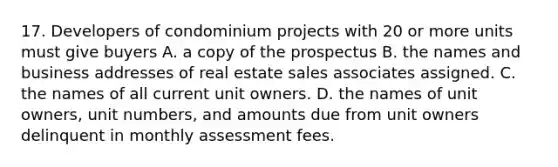 17. Developers of condominium projects with 20 or more units must give buyers A. a copy of the prospectus B. the names and business addresses of real estate sales associates assigned. C. the names of all current unit owners. D. the names of unit owners, unit numbers, and amounts due from unit owners delinquent in monthly assessment fees.