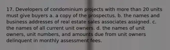 17. Developers of condominium projects with more than 20 units must give buyers a. a copy of the prospectus. b. the names and business addresses of real estate sales associates assigned. c. the names of all current unit owners. d. the names of unit owners, unit numbers, and amounts due from unit owners delinquent in monthly assessment fees.