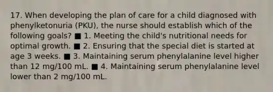 17. When developing the plan of care for a child diagnosed with phenylketonuria (PKU), the nurse should establish which of the following goals? ■ 1. Meeting the child's nutritional needs for optimal growth. ■ 2. Ensuring that the special diet is started at age 3 weeks. ■ 3. Maintaining serum phenylalanine level higher than 12 mg/100 mL. ■ 4. Maintaining serum phenylalanine level lower than 2 mg/100 mL.