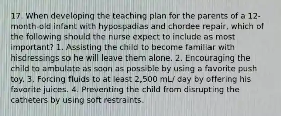 17. When developing the teaching plan for the parents of a 12-month-old infant with hypospadias and chordee repair, which of the following should the nurse expect to include as most important? 1. Assisting the child to become familiar with hisdressings so he will leave them alone. 2. Encouraging the child to ambulate as soon as possible by using a favorite push toy. 3. Forcing fluids to at least 2,500 mL/ day by offering his favorite juices. 4. Preventing the child from disrupting the catheters by using soft restraints.