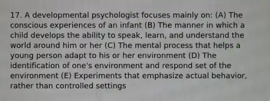 17. A developmental psychologist focuses mainly on: (A) The conscious experiences of an infant (B) The manner in which a child develops the ability to speak, learn, and understand the world around him or her (C) The mental process that helps a young person adapt to his or her environment (D) The identification of one's environment and respond set of the environment (E) Experiments that emphasize actual behavior, rather than controlled settings