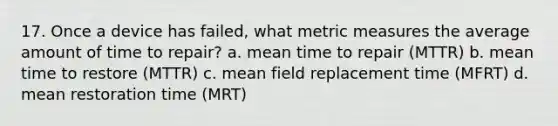 17. Once a device has failed, what metric measures the average amount of time to repair? a. mean time to repair (MTTR) b. mean time to restore (MTTR) c. mean field replacement time (MFRT) d. mean restoration time (MRT)