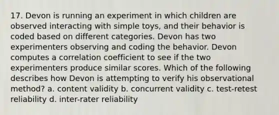 17. Devon is running an experiment in which children are observed interacting with simple toys, and their behavior is coded based on different categories. Devon has two experimenters observing and coding the behavior. Devon computes a correlation coefficient to see if the two experimenters produce similar scores. Which of the following describes how Devon is attempting to verify his observational method? a. content validity b. concurrent validity c. test-retest reliability d. inter-rater reliability