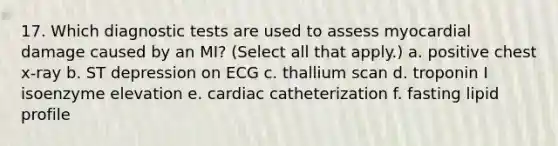 17. Which diagnostic tests are used to assess myocardial damage caused by an MI? (Select all that apply.) a. positive chest x-ray b. ST depression on ECG c. thallium scan d. troponin I isoenzyme elevation e. cardiac catheterization f. fasting lipid profile