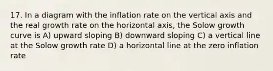 17. In a diagram with the inflation rate on the vertical axis and the real growth rate on the horizontal axis, the Solow growth curve is A) upward sloping B) downward sloping C) a vertical line at the Solow growth rate D) a horizontal line at the zero inflation rate