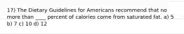 17) The Dietary Guidelines for Americans recommend that no more than ____ percent of calories come from saturated fat. a) 5 b) 7 c) 10 d) 12