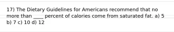 17) The Dietary Guidelines for Americans recommend that no more than ____ percent of calories come from saturated fat. a) 5 b) 7 c) 10 d) 12