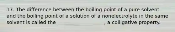 17. The difference between the boiling point of a pure solvent and the boiling point of a solution of a nonelectrolyte in the same solvent is called the ___________________, a colligative property.