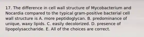 17. The difference in cell wall structure of Mycobacterium and Nocardia compared to the typical gram-positive bacterial cell wall structure is A. more peptidoglycan. B. predominance of unique, waxy lipids. C. easily decolorized. D. presence of lipopolysaccharide. E. All of the choices are correct.