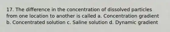 17. The difference in the concentration of dissolved particles from one location to another is called a. Concentration gradient b. Concentrated solution c. Saline solution d. Dynamic gradient